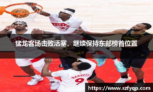 猛龙客场击败活塞，继续保持东部榜首位置