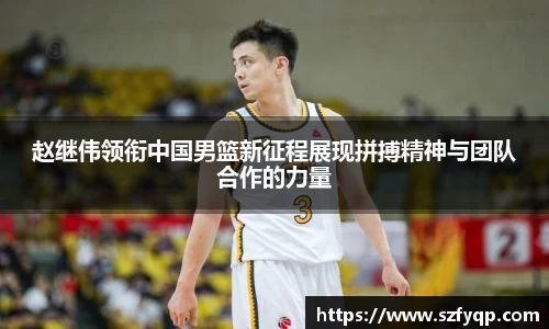 赵继伟领衔中国男篮新征程展现拼搏精神与团队合作的力量