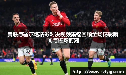 曼联与塞尔塔精彩对决视频集锦回顾全场精彩瞬间与进球时刻