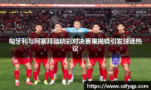匈牙利与阿塞拜疆精彩对决赛果揭晓引发球迷热议